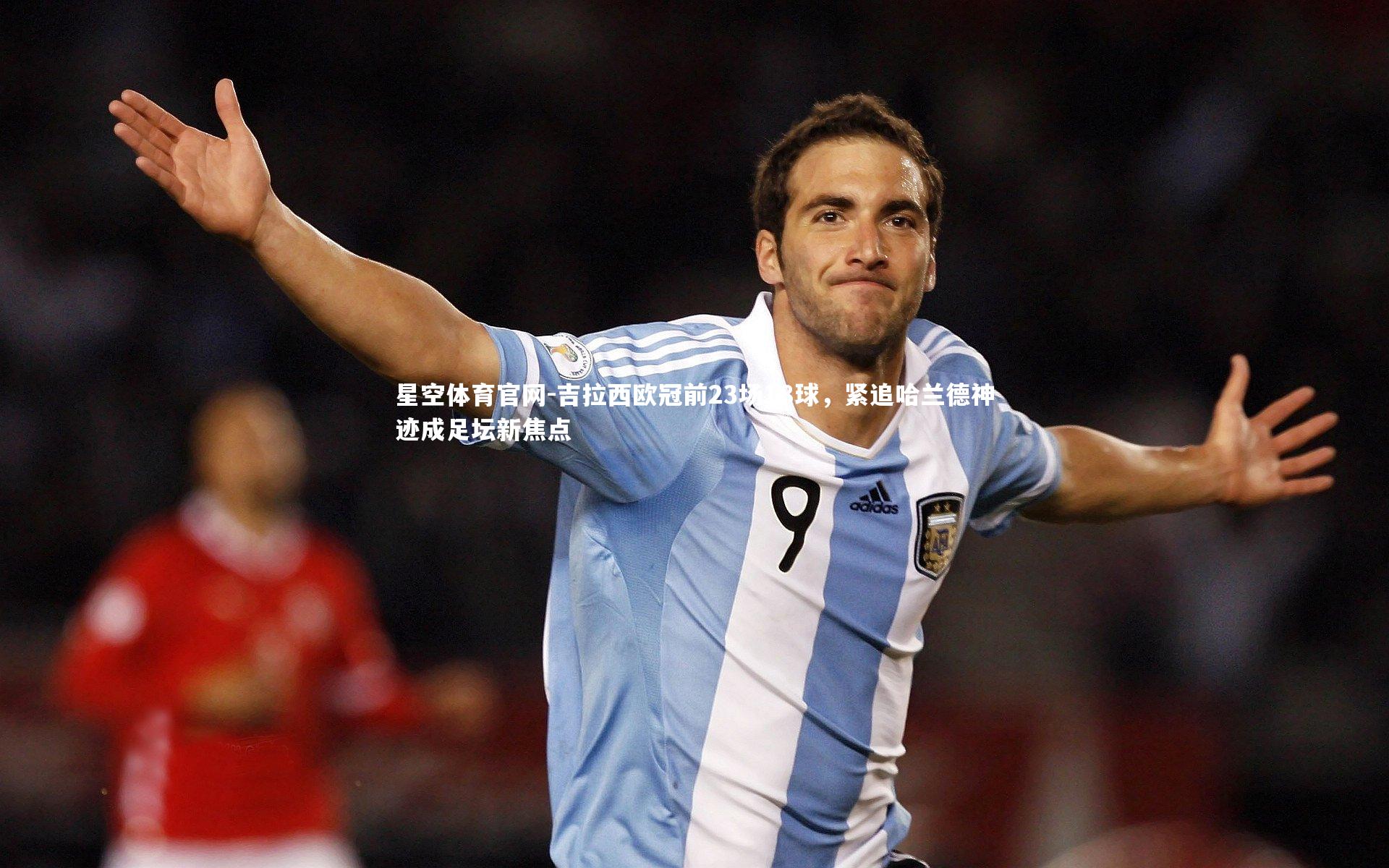 吉拉西欧冠前23场18球,紧追哈兰德神迹成足坛新焦点