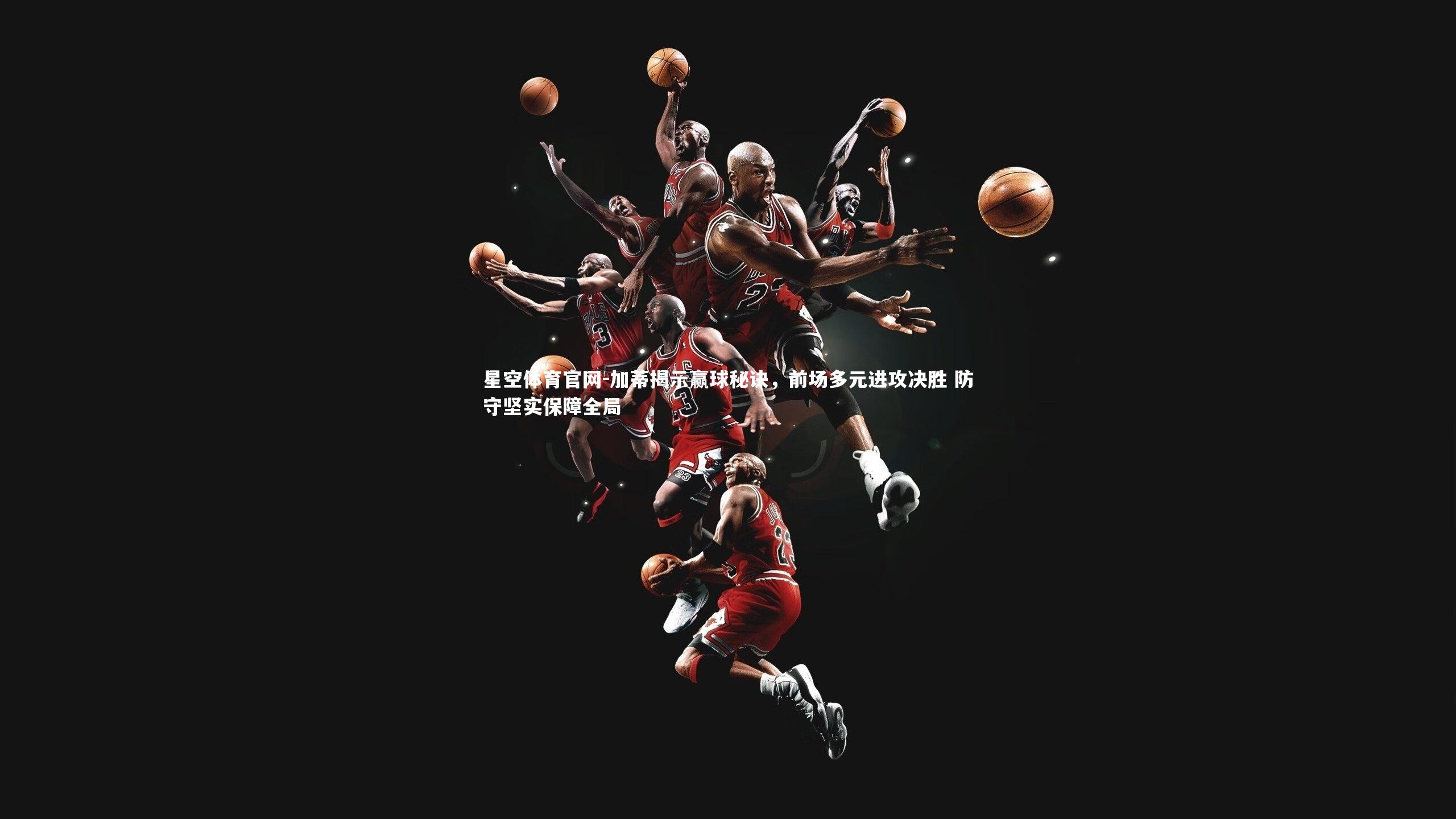 加蒂揭示赢球秘诀，前场多元进攻决胜 防守坚实保障全局